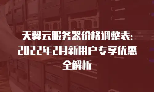 天翼云服务器价格调整表：2022年2月新用户专享优惠全解析