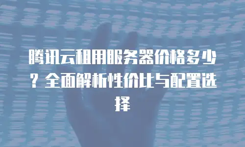 腾讯云租用服务器价格多少？全面解析性价比与配置选择