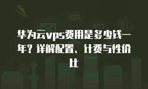 华为云vps费用是多少钱一年？详解配置、计费与性价比