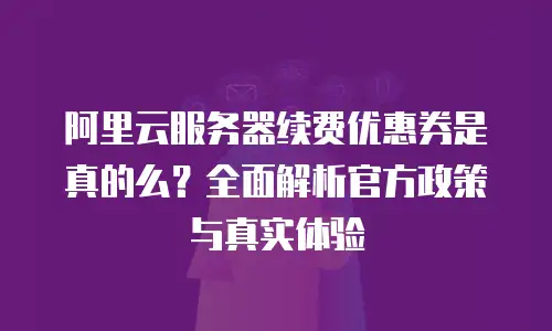 阿里云服务器续费优惠券是真的么？全面解析官方政策与真实体验
