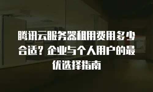 腾讯云服务器租用费用多少合适？企业与个人用户的最优选择指南