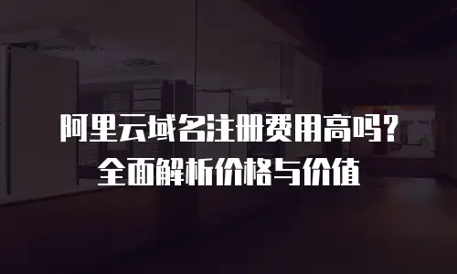 阿里云域名注册费用高吗？全面解析价格与价值