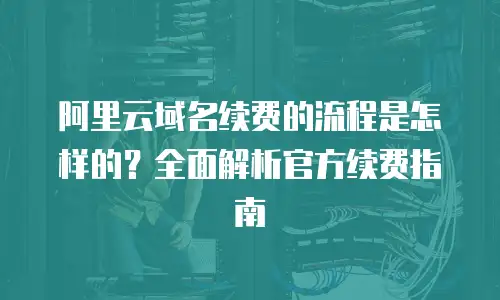 阿里云域名续费的流程是怎样的？全面解析官方续费指南