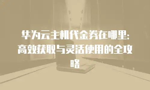 华为云主机代金券在哪里：高效获取与灵活使用的全攻略