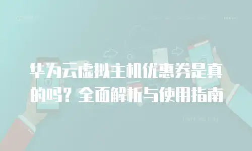 华为云虚拟主机优惠券是真的吗？全面解析与使用指南