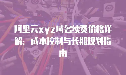 阿里云xyz域名续费价格详解：成本控制与长期规划指南