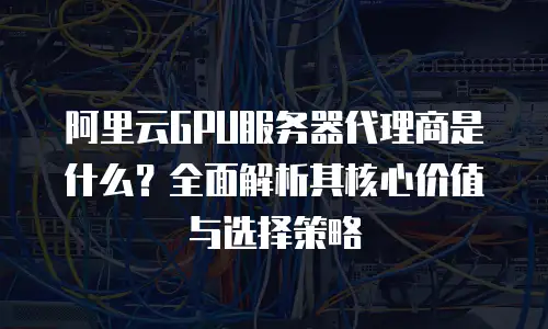 阿里云GPU服务器代理商是什么？全面解析其核心价值与选择策略