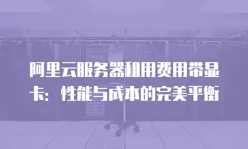 阿里云服务器租用费用带显卡：性能与成本的完美平衡