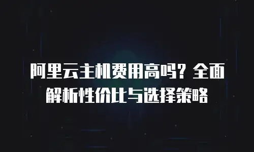阿里云主机费用高吗？全面解析性价比与选择策略