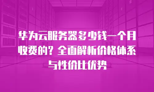 华为云服务器多少钱一个月收费的？全面解析价格体系与性价比优势