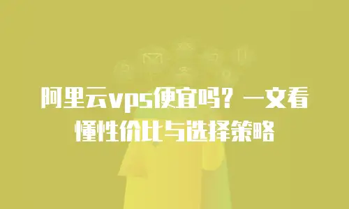 阿里云vps便宜吗？一文看懂性价比与选择策略