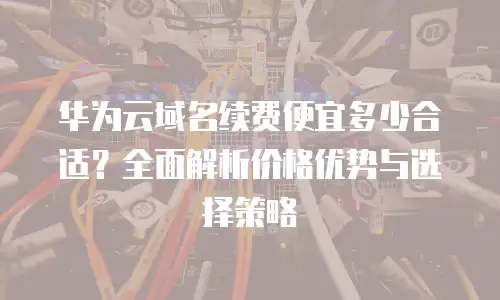 华为云域名续费便宜多少合适？全面解析价格优势与选择策略
