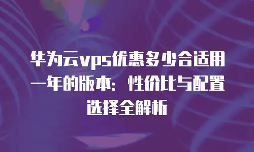华为云vps优惠多少合适用一年的版本：性价比与配置选择全解析