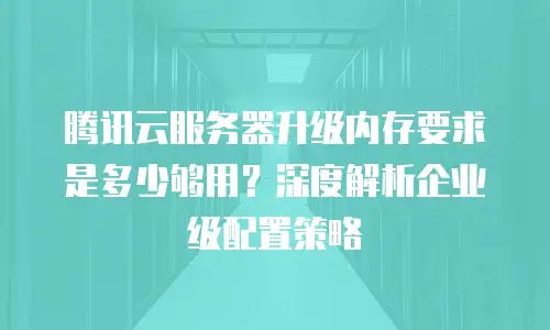 腾讯云服务器升级内存要求是多少够用？深度解析企业级配置策略
