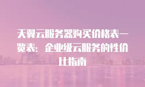 天翼云服务器购买价格表一览表：企业级云服务的性价比指南