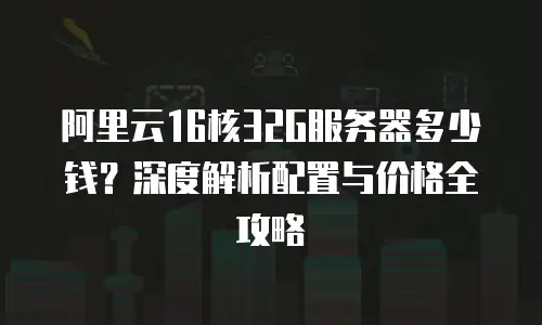 阿里云16核32G服务器多少钱？深度解析配置与价格全攻略