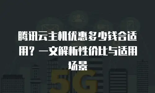 腾讯云主机优惠多少钱合适用？一文解析性价比与适用场景