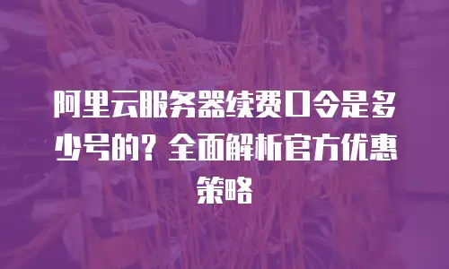 阿里云服务器续费口令是多少号的？全面解析官方优惠策略