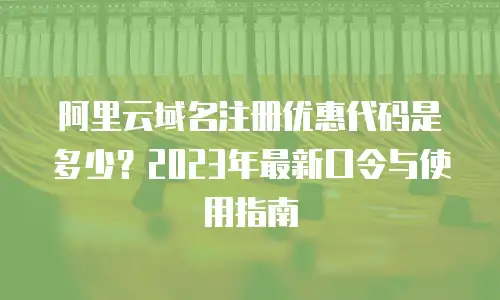 阿里云域名注册优惠代码是多少？2023年最新口令与使用指南