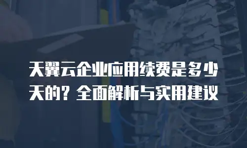 天翼云企业应用续费是多少天的？全面解析与实用建议