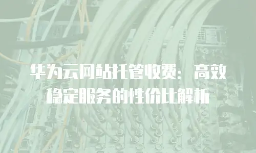 华为云网站托管收费：高效稳定服务的性价比解析