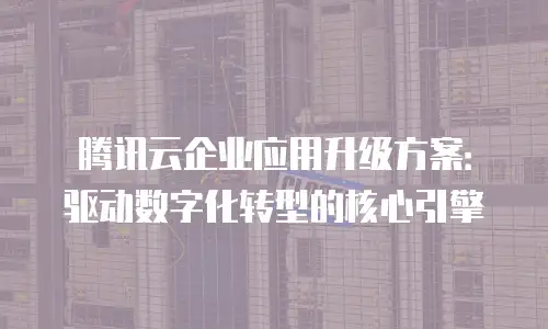 腾讯云企业应用升级方案：驱动数字化转型的核心引擎