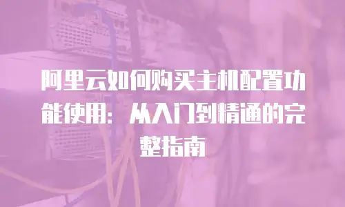 阿里云如何购买主机配置功能使用：从入门到精通的完整指南