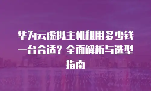华为云虚拟主机租用多少钱一台合适？全面解析与选型指南