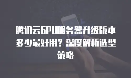 腾讯云GPU服务器升级版本多少最好用？深度解析选型策略