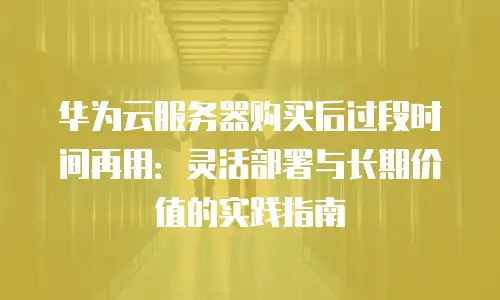 华为云服务器购买后过段时间再用：灵活部署与长期价值的实践指南