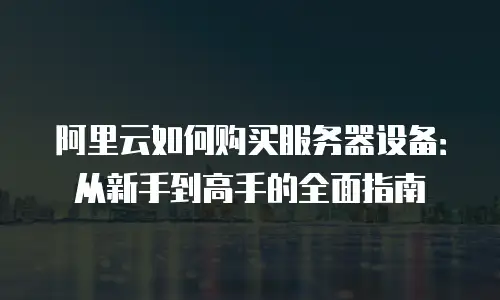 阿里云如何购买服务器设备：从新手到高手的全面指南
