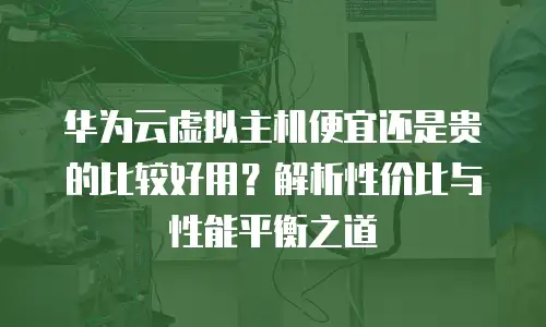 华为云虚拟主机便宜还是贵的比较好用？解析性价比与性能平衡之道