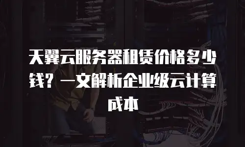 天翼云服务器租赁价格多少钱？一文解析企业级云计算成本