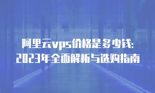 阿里云vps价格是多少钱：2023年全面解析与选购指南