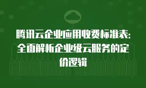 腾讯云企业应用收费标准表：全面解析企业级云服务的定价逻辑