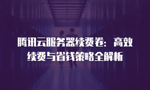 腾讯云服务器续费卷：高效续费与省钱策略全解析