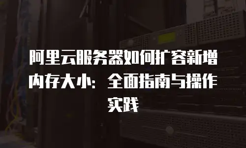 阿里云服务器如何扩容新增内存大小：全面指南与操作实践