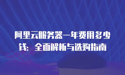 阿里云服务器一年费用多少钱：全面解析与选购指南