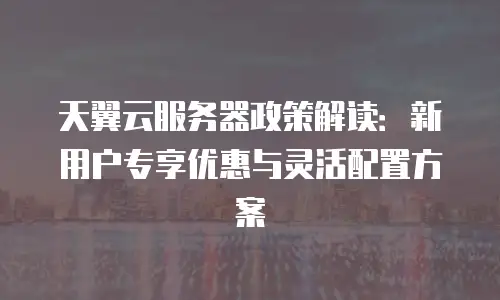 天翼云服务器政策解读：新用户专享优惠与灵活配置方案