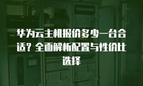 华为云主机报价多少一台合适？全面解析配置与性价比选择