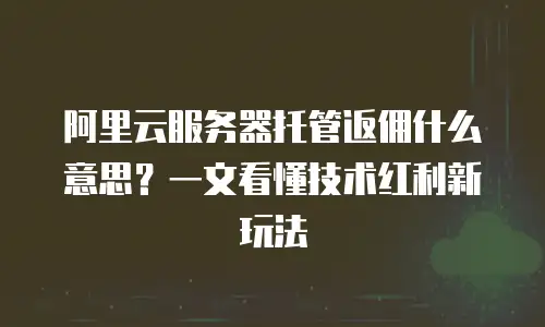 阿里云服务器托管返佣什么意思？一文看懂技术红利新玩法