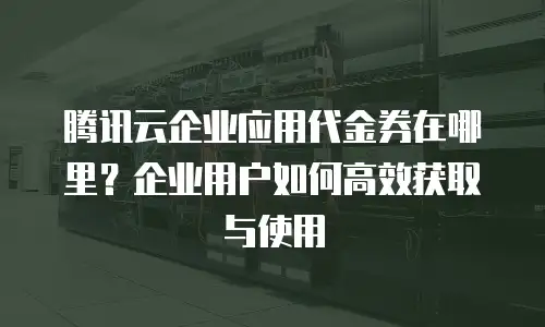 腾讯云企业应用代金券在哪里？企业用户如何高效获取与使用
