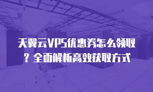 天翼云VPS优惠券怎么领取？全面解析高效获取方式