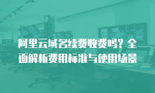 阿里云域名续费收费吗？全面解析费用标准与使用场景