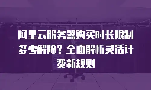 阿里云服务器购买时长限制多少解除？全面解析灵活计费新规则