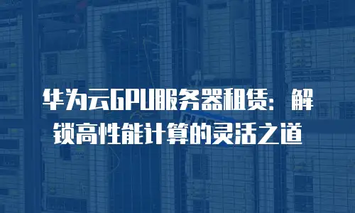华为云GPU服务器租赁：解锁高性能计算的灵活之道
