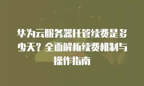 华为云服务器托管续费是多少天？全面解析续费机制与操作指南