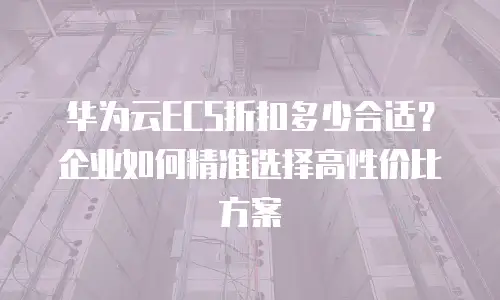 华为云ECS折扣多少合适？企业如何精准选择高性价比方案