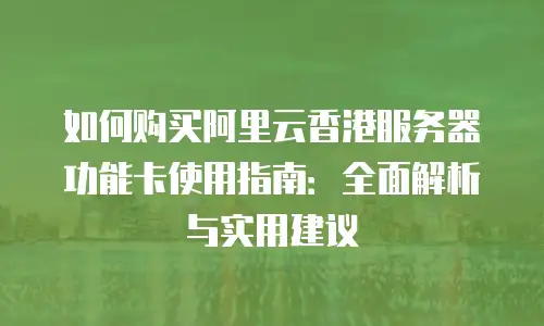 如何购买阿里云香港服务器功能卡使用指南：全面解析与实用建议