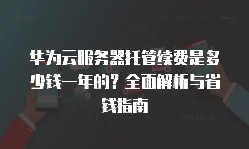 华为云服务器托管续费是多少钱一年的？全面解析与省钱指南